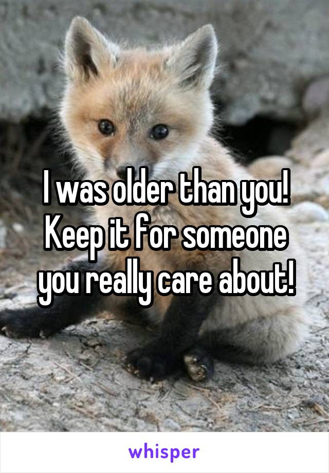 I was older than you! Keep it for someone you really care about!