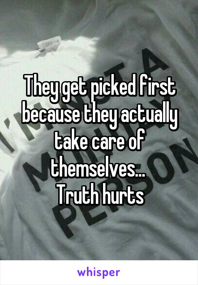 They get picked first because they actually take care of themselves... 
Truth hurts