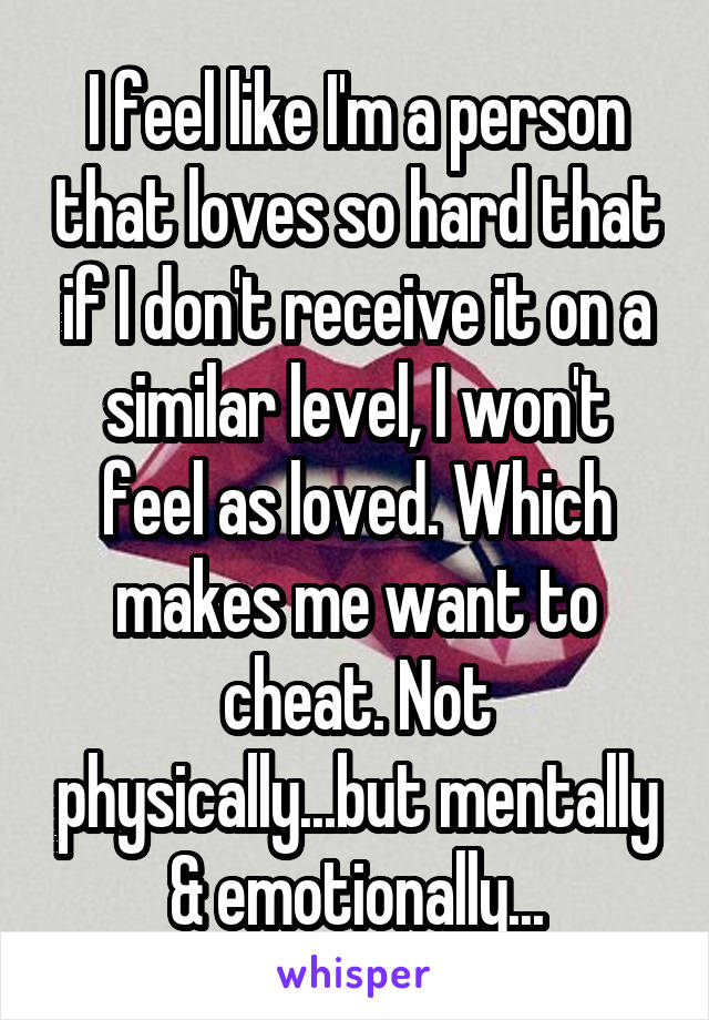 I feel like I'm a person that loves so hard that if I don't receive it on a similar level, I won't feel as loved. Which makes me want to cheat. Not physically...but mentally & emotionally...