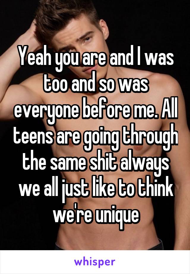 Yeah you are and I was too and so was everyone before me. All teens are going through the same shit always we all just like to think we're unique