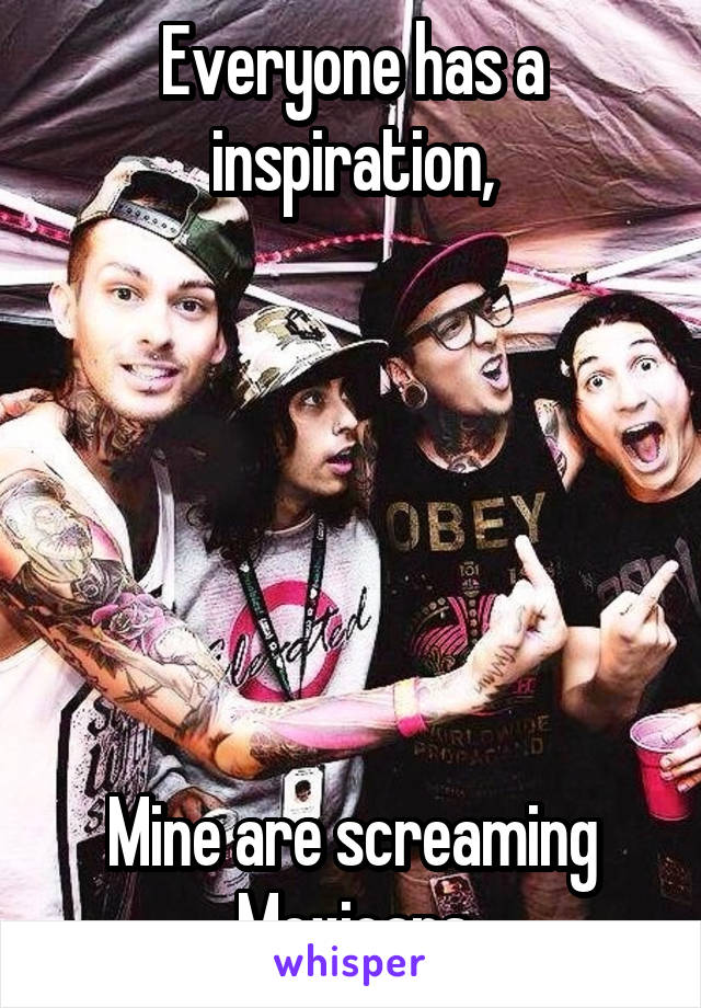 Everyone has a inspiration,






Mine are screaming Mexicans