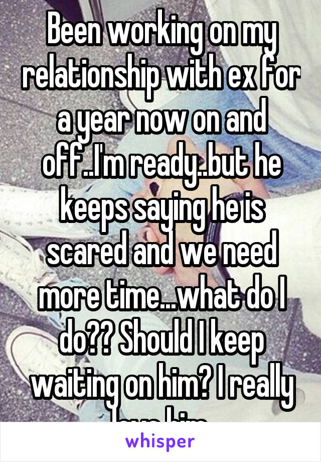 Been working on my relationship with ex for a year now on and off..I'm ready..but he keeps saying he is scared and we need more time...what do I do?? Should I keep waiting on him? I really love him.