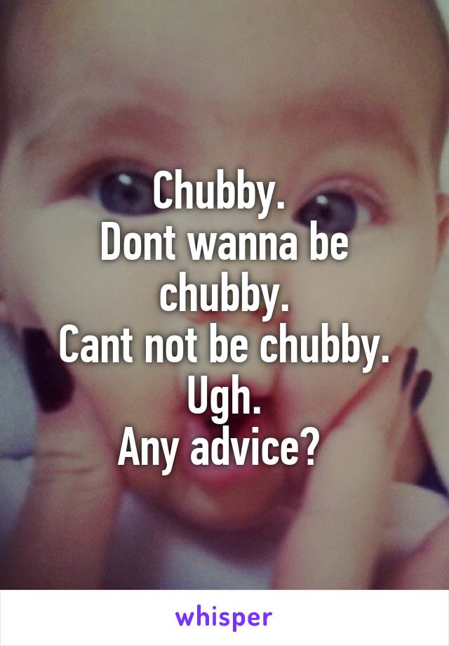 Chubby. 
Dont wanna be chubby.
Cant not be chubby.
Ugh.
Any advice? 