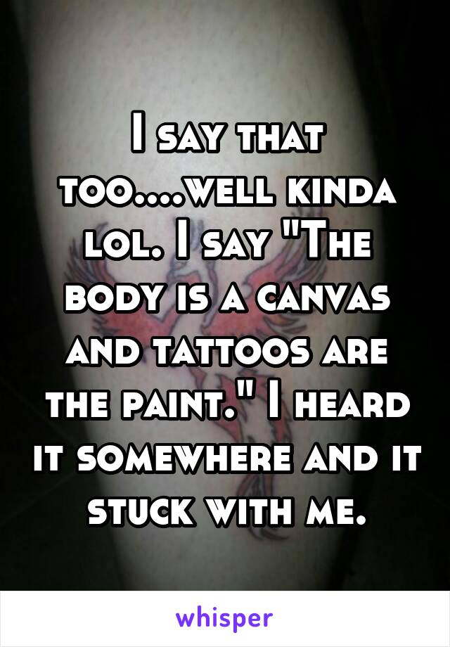 I say that too....well kinda lol. I say "The body is a canvas and tattoos are the paint." I heard it somewhere and it stuck with me.