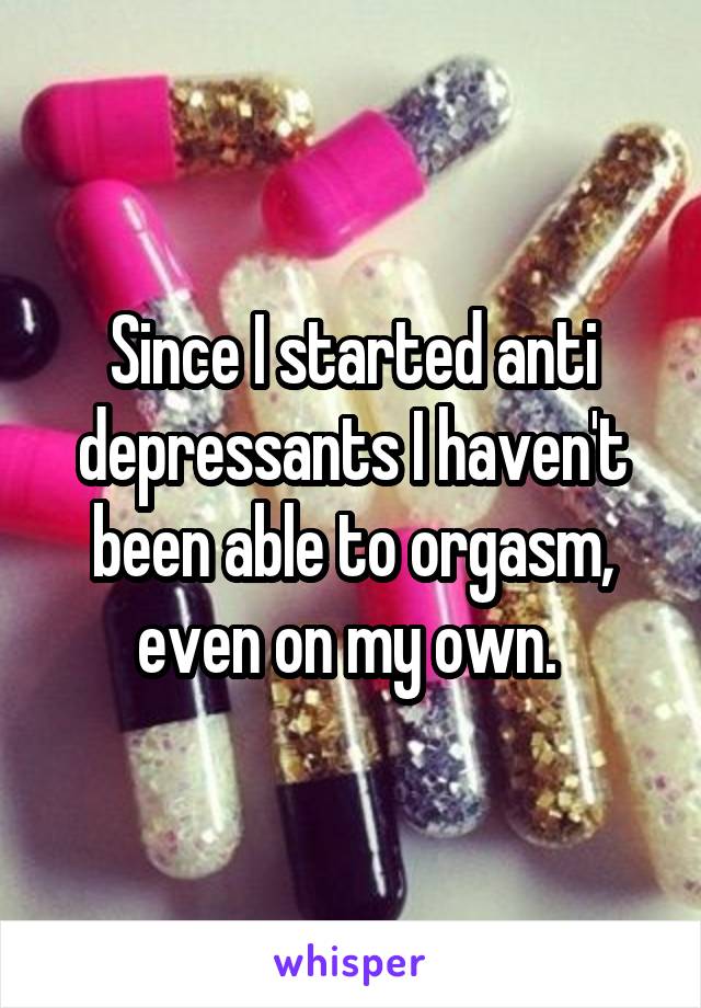 Since I started anti depressants I haven't been able to orgasm, even on my own. 