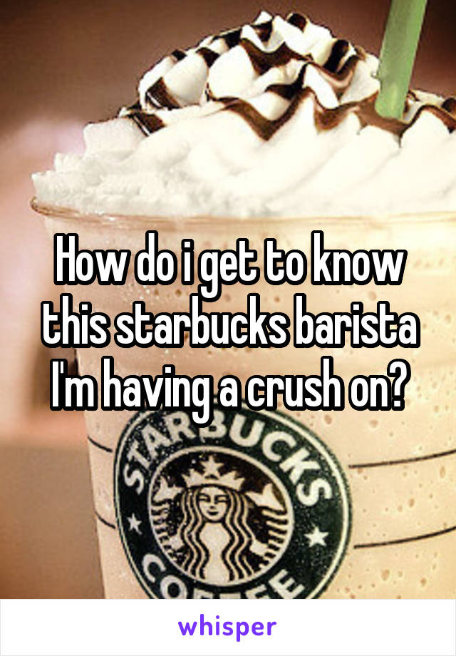 How do i get to know this starbucks barista I'm having a crush on?