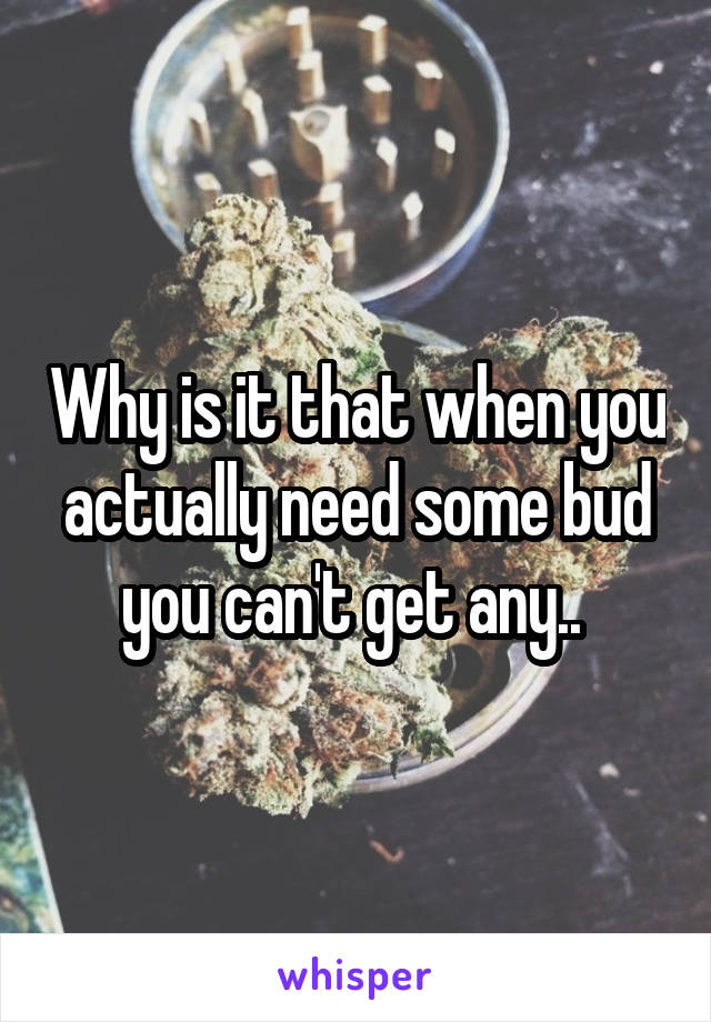Why is it that when you actually need some bud you can't get any.. 