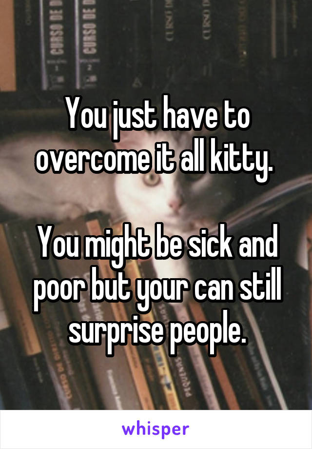 You just have to overcome it all kitty. 

You might be sick and poor but your can still surprise people.