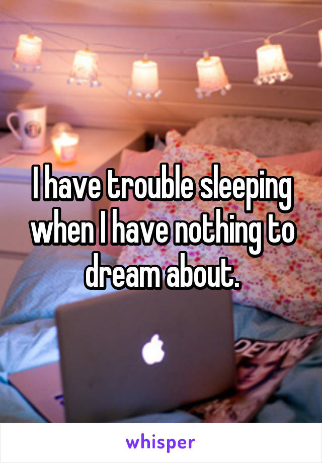 I have trouble sleeping when I have nothing to dream about.