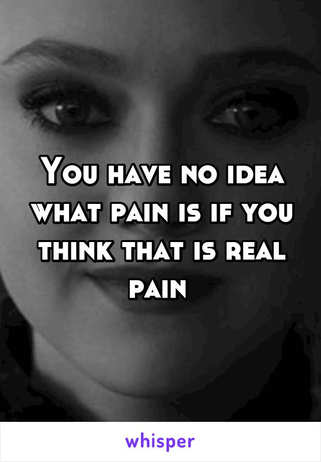 You have no idea what pain is if you think that is real pain 