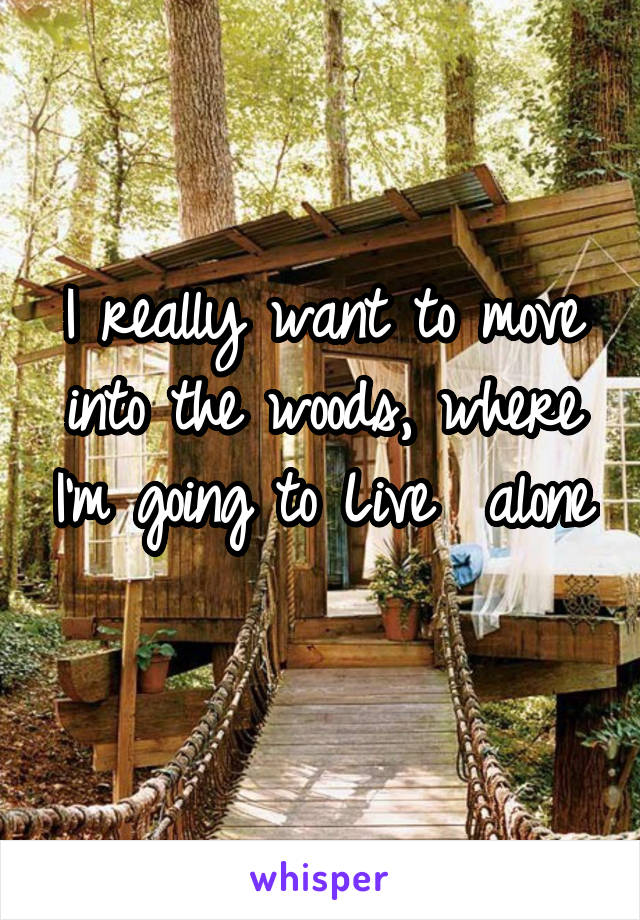 I really want to move into the woods, where I'm going to Live  alone 