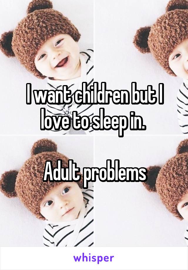 I want children but I love to sleep in. 

Adult problems