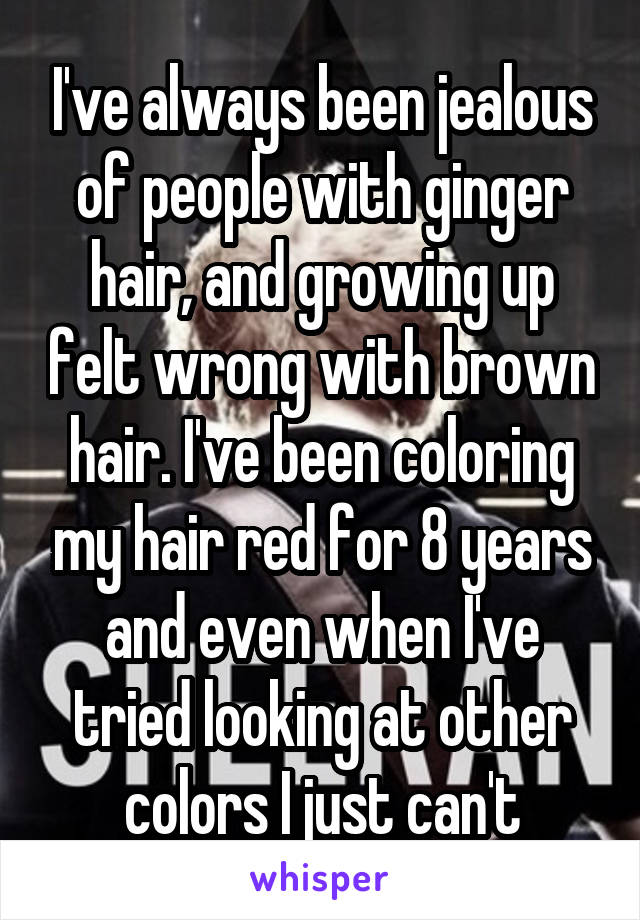 I've always been jealous of people with ginger hair, and growing up felt wrong with brown hair. I've been coloring my hair red for 8 years and even when I've tried looking at other colors I just can't