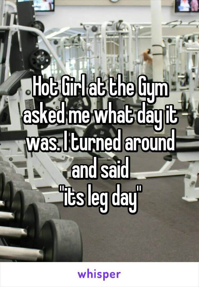 Hot Girl at the Gym asked me what day it was. I turned around and said
"its leg day"