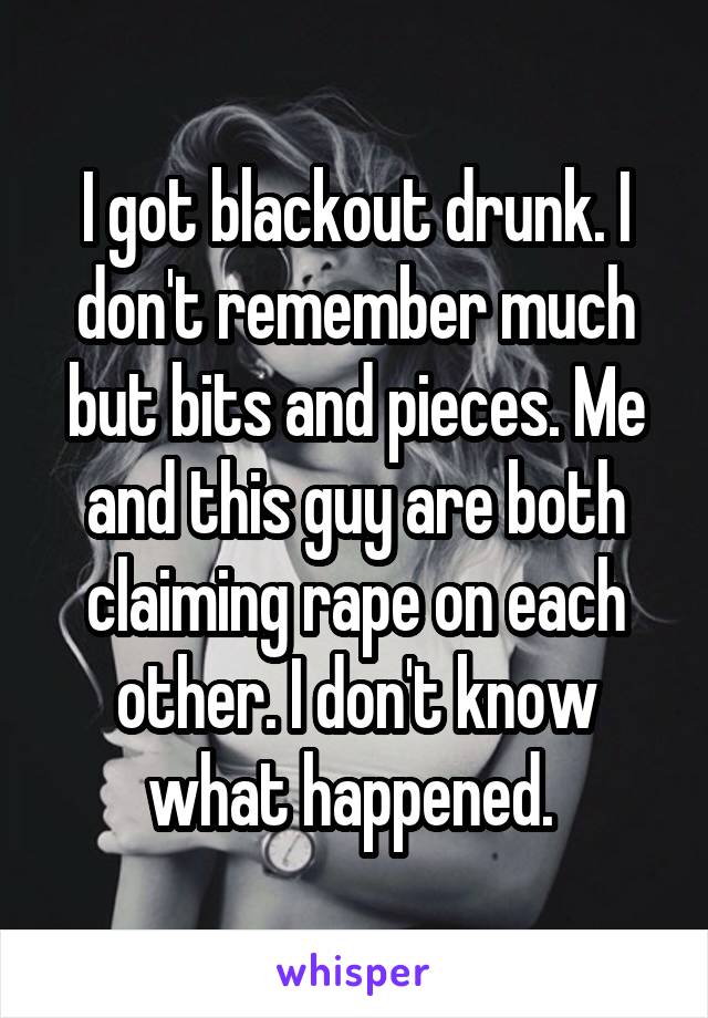 I got blackout drunk. I don't remember much but bits and pieces. Me and this guy are both claiming rape on each other. I don't know what happened. 