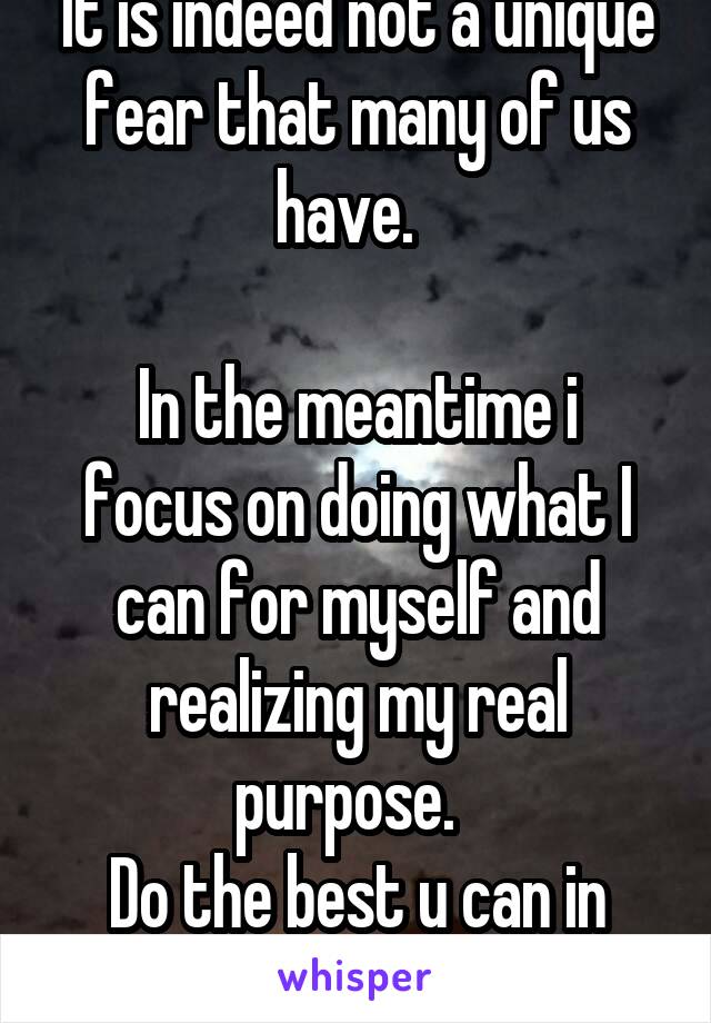 It is indeed not a unique fear that many of us have.  

In the meantime i focus on doing what I can for myself and realizing my real purpose.  
Do the best u can in the present!