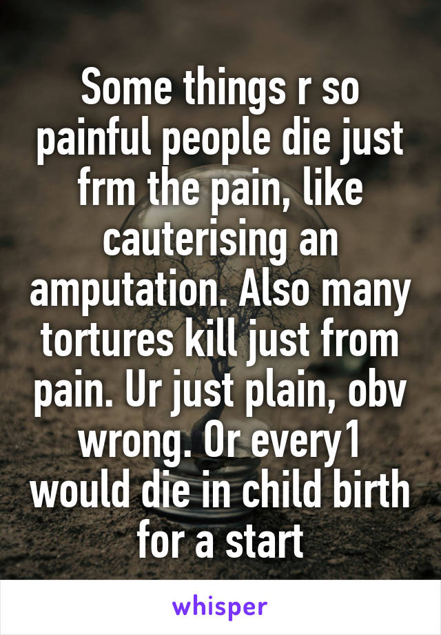 Some things r so painful people die just frm the pain, like cauterising an amputation. Also many tortures kill just from pain. Ur just plain, obv wrong. Or every1 would die in child birth for a start