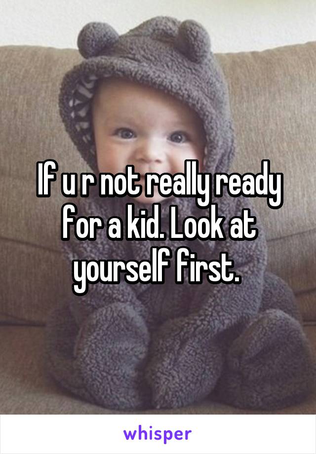 If u r not really ready for a kid. Look at yourself first. 