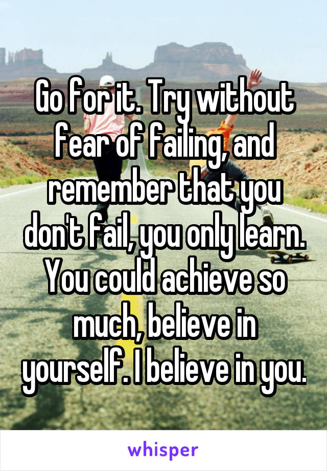 Go for it. Try without fear of failing, and remember that you don't fail, you only learn. You could achieve so much, believe in yourself. I believe in you.