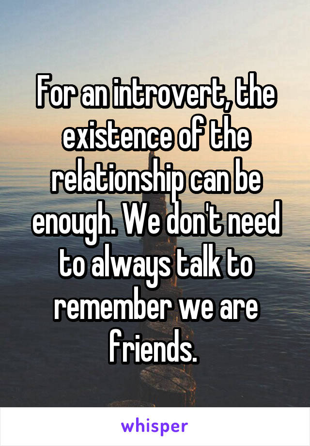 For an introvert, the existence of the relationship can be enough. We don't need to always talk to remember we are friends. 