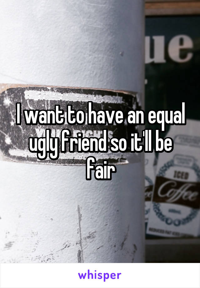 I want to have an equal ugly friend so it'll be fair