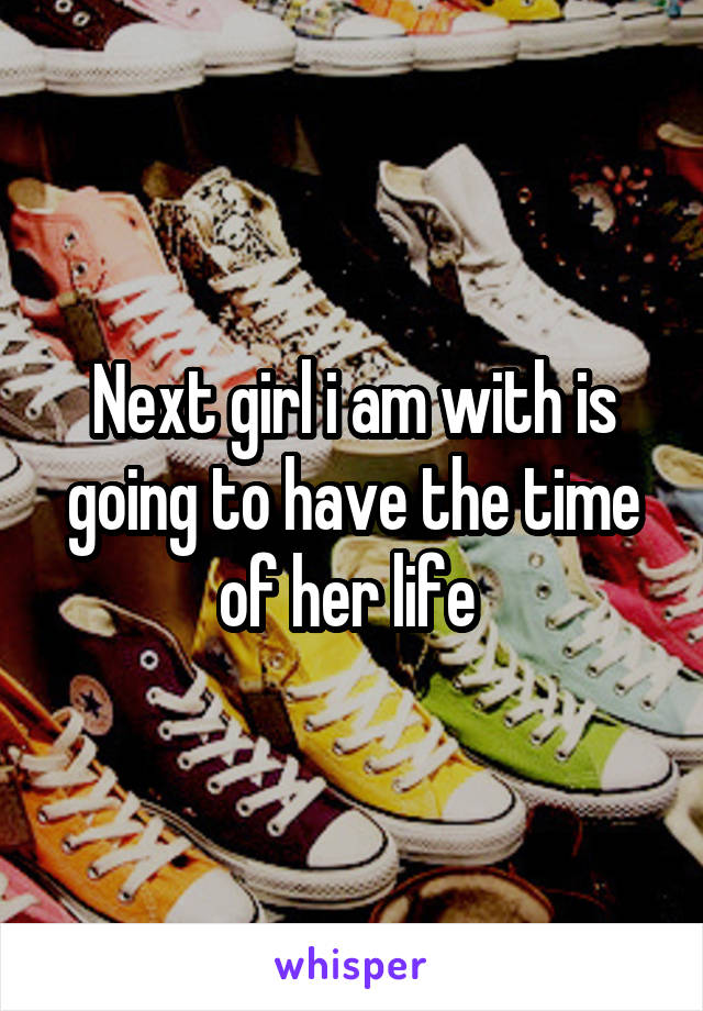 Next girl i am with is going to have the time of her life 