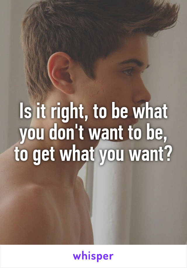 Is it right, to be what you don't want to be, to get what you want?