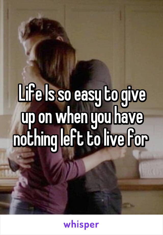 Life Is so easy to give up on when you have nothing left to live for 