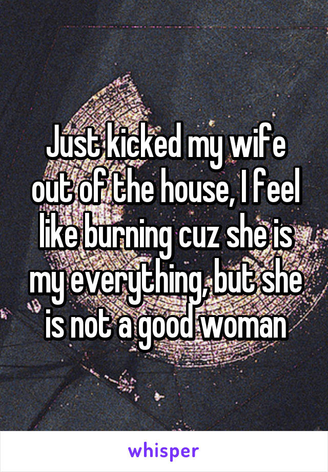 Just kicked my wife out of the house, I feel like burning cuz she is my everything, but she is not a good woman