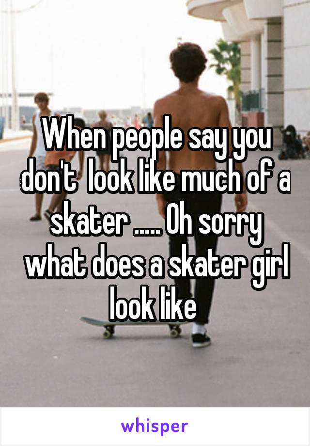 When people say you don't  look like much of a skater ..... Oh sorry what does a skater girl look like 
