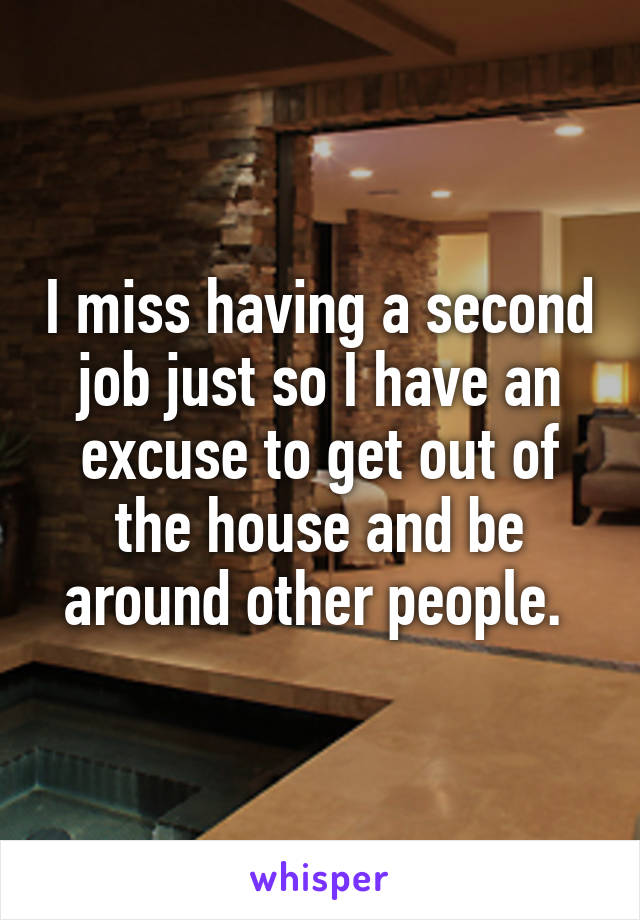 I miss having a second job just so I have an excuse to get out of the house and be around other people. 