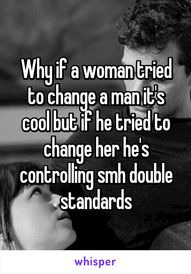 Why if a woman tried to change a man it's cool but if he tried to change her he's controlling smh double standards