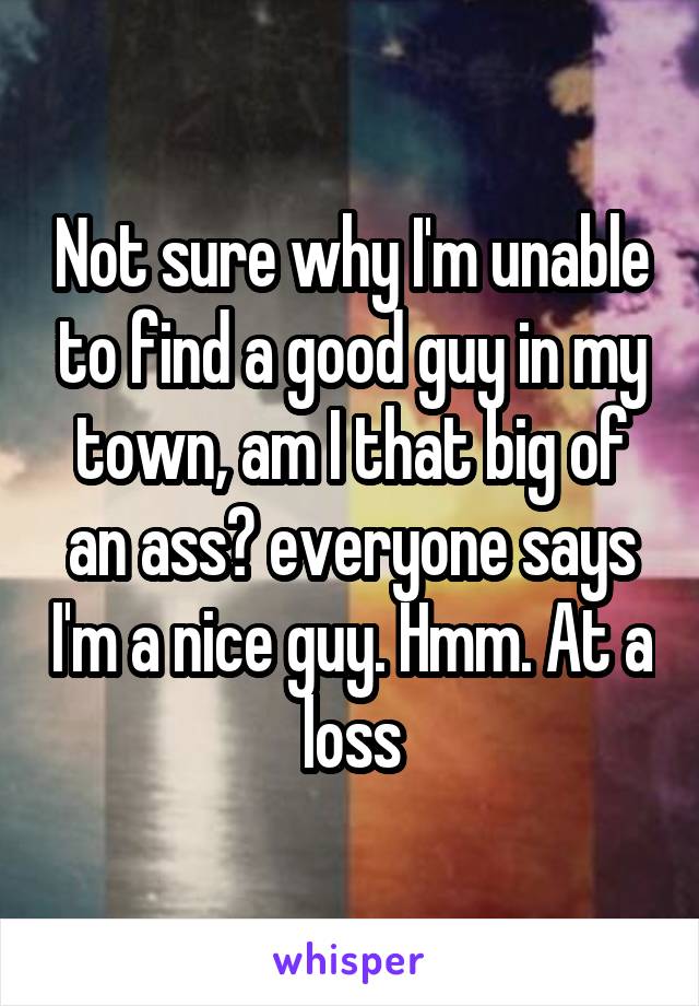 Not sure why I'm unable to find a good guy in my town, am I that big of an ass? everyone says I'm a nice guy. Hmm. At a loss