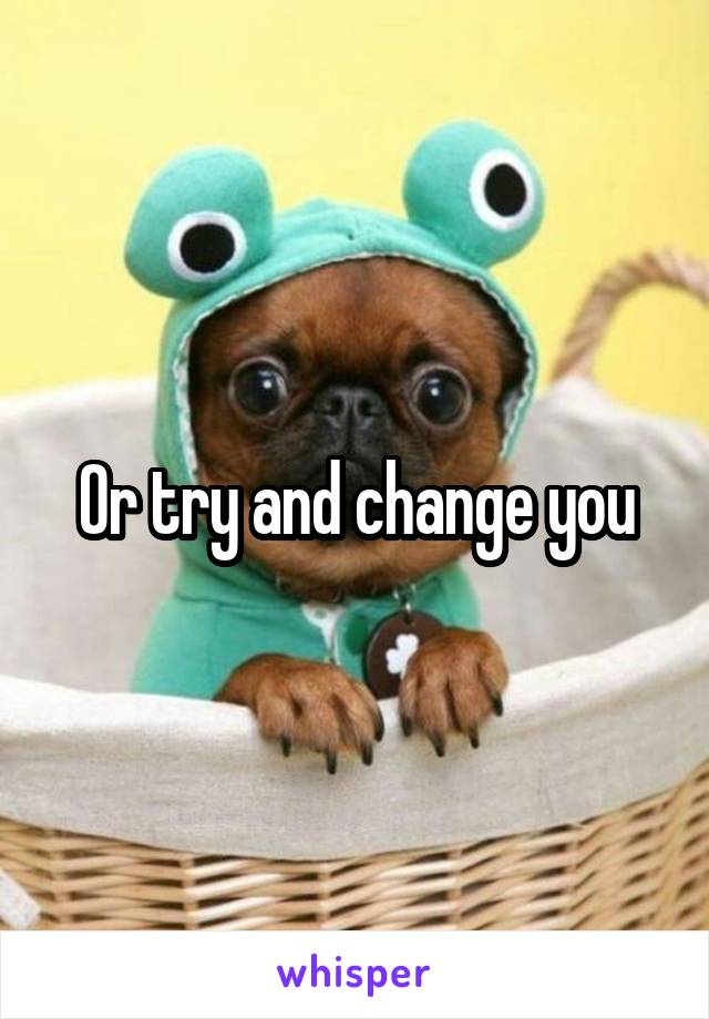 Or try and change you