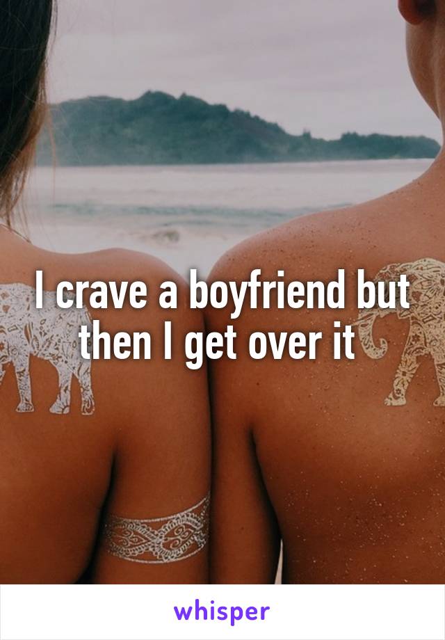 I crave a boyfriend but then I get over it 