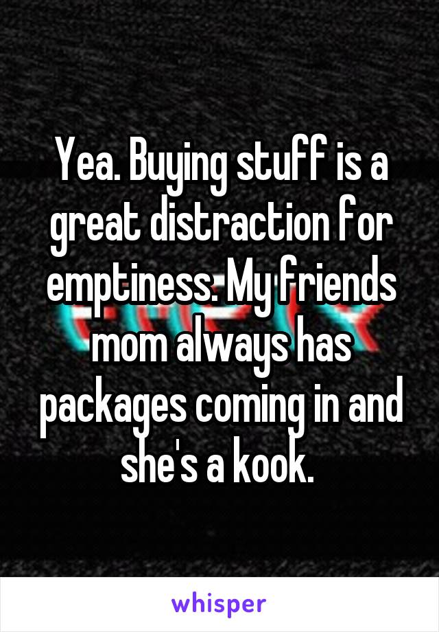 Yea. Buying stuff is a great distraction for emptiness. My friends mom always has packages coming in and she's a kook. 