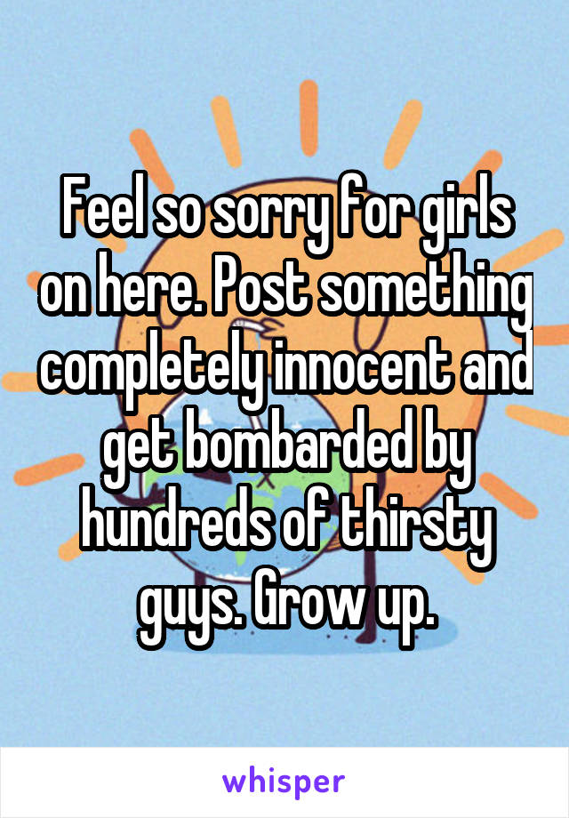 Feel so sorry for girls on here. Post something completely innocent and get bombarded by hundreds of thirsty guys. Grow up.