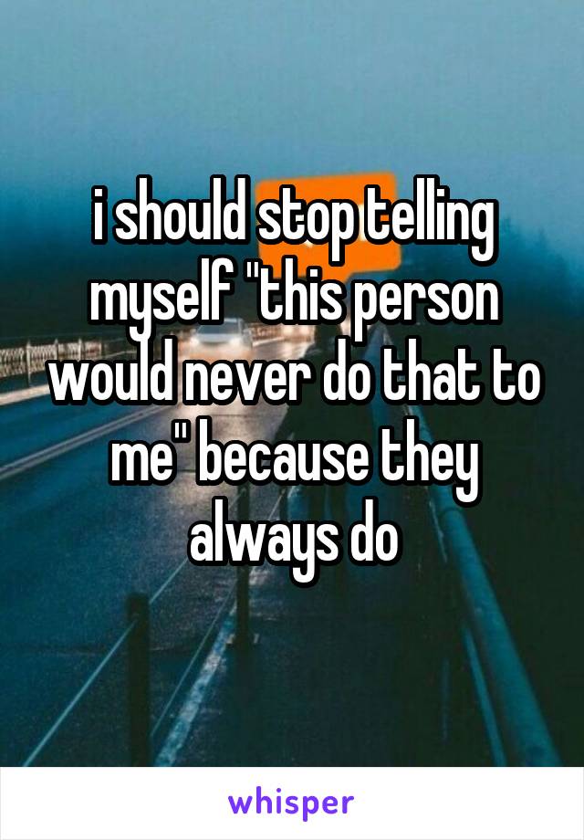 i should stop telling myself "this person would never do that to me" because they always do
