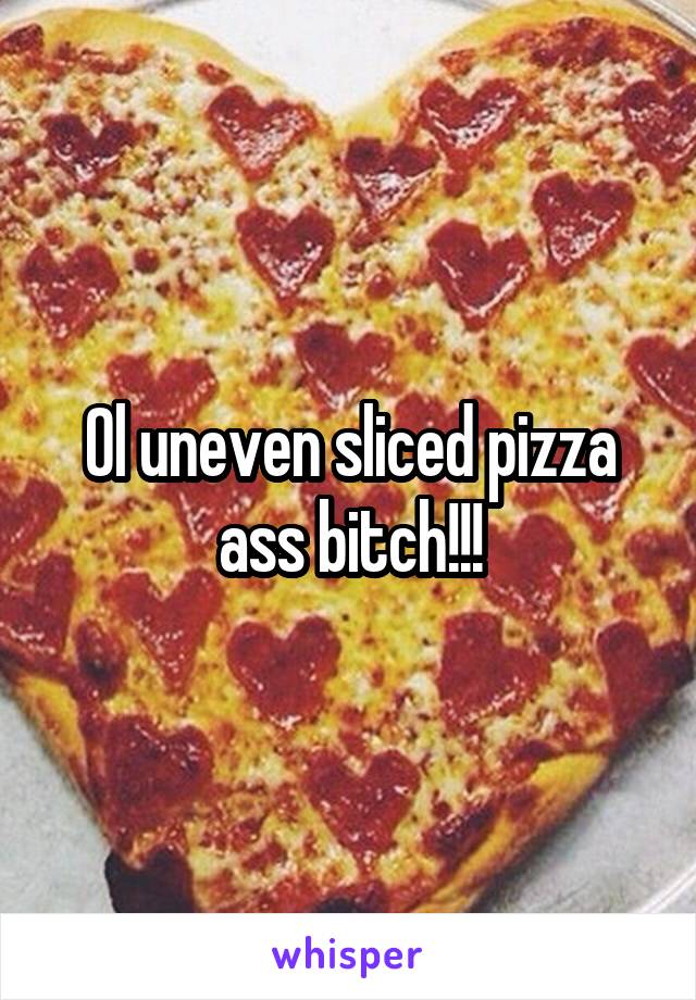 Ol uneven sliced pizza ass bitch!!!