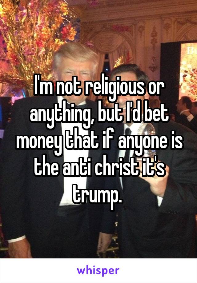I'm not religious or anything, but I'd bet money that if anyone is the anti christ it's trump. 
