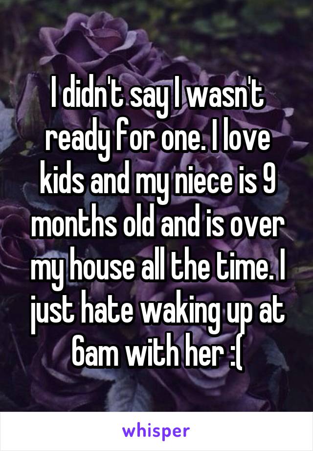 I didn't say I wasn't ready for one. I love kids and my niece is 9 months old and is over my house all the time. I just hate waking up at 6am with her :(