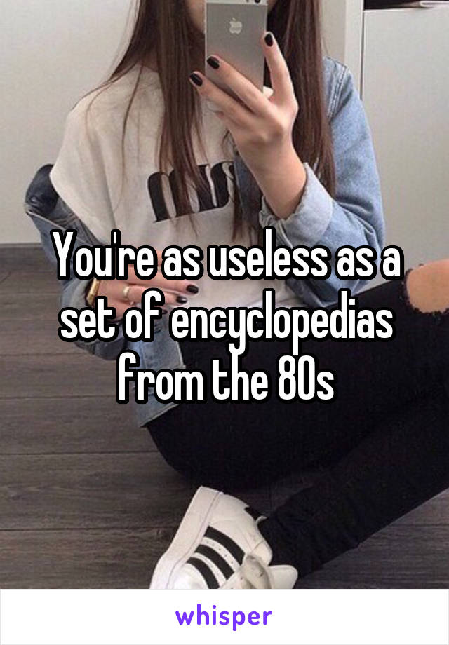 You're as useless as a set of encyclopedias from the 80s