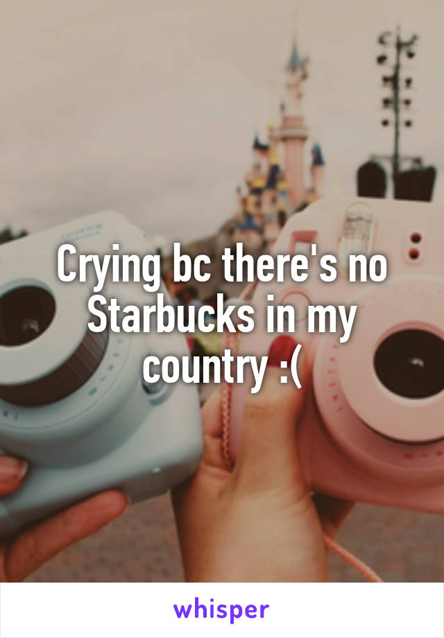 Crying bc there's no Starbucks in my country :(