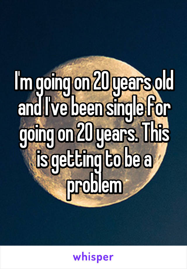 I'm going on 20 years old and I've been single for going on 20 years. This is getting to be a problem