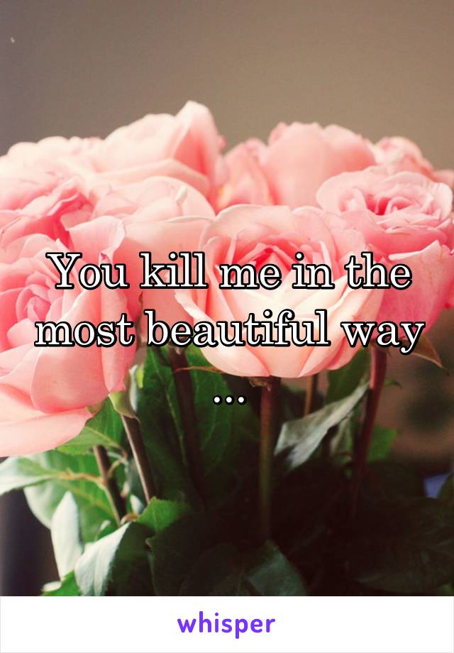 You kill me in the most beautiful way ...