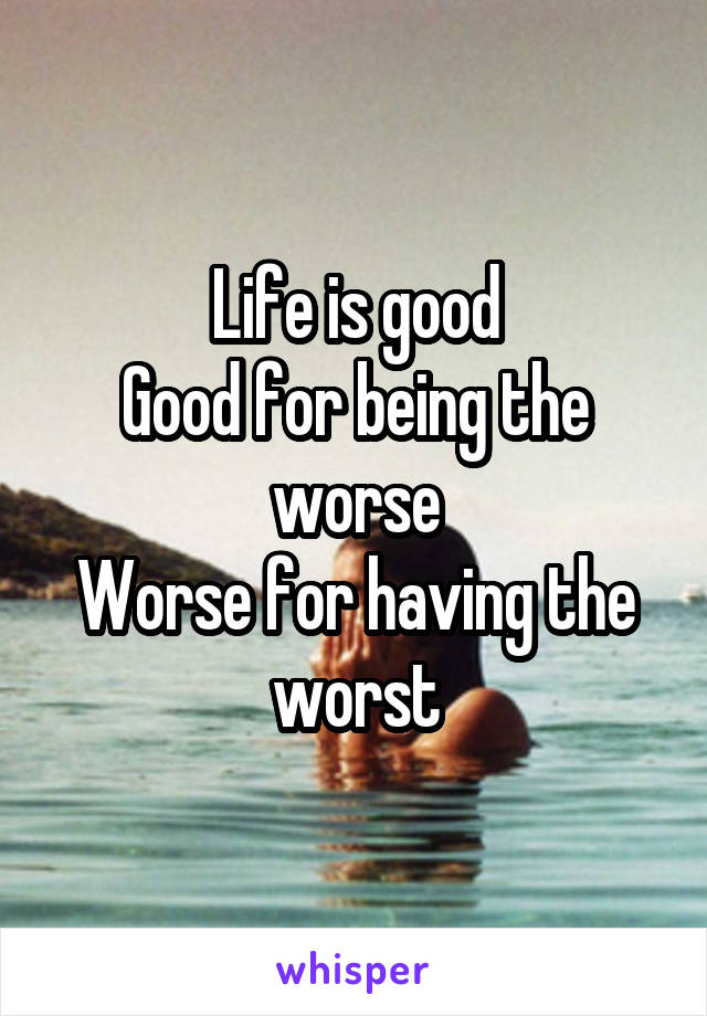Life is good
Good for being the worse
Worse for having the worst