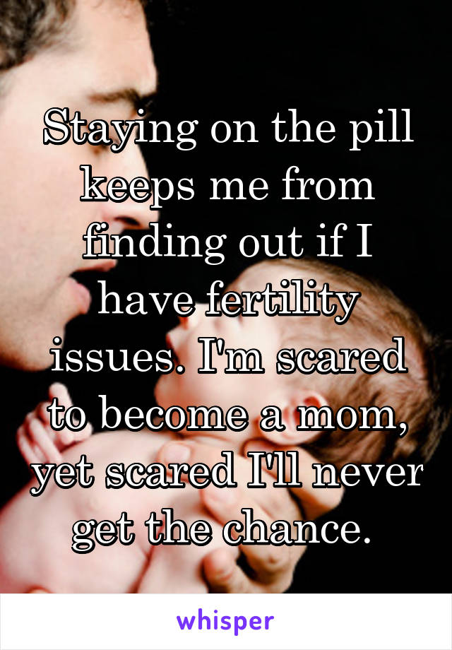 Staying on the pill keeps me from finding out if I have fertility issues. I'm scared to become a mom, yet scared I'll never get the chance. 