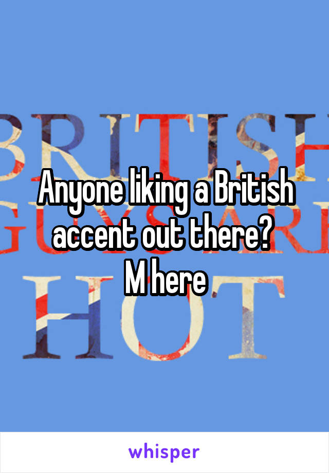 Anyone liking a British accent out there? 
M here
