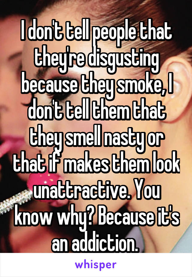 I don't tell people that they're disgusting because they smoke, I don't tell them that they smell nasty or that if makes them look unattractive. You know why? Because it's an addiction. 