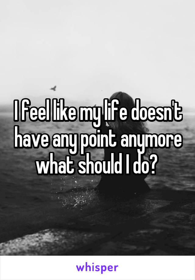I feel like my life doesn't have any point anymore what should I do? 